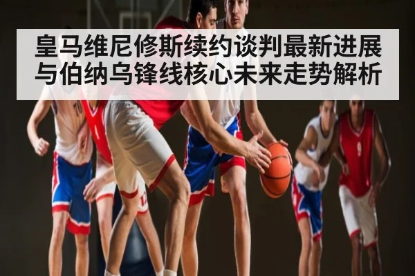 皇马维尼修斯续约谈判最新进展与伯纳乌锋线核心未来走势解析
