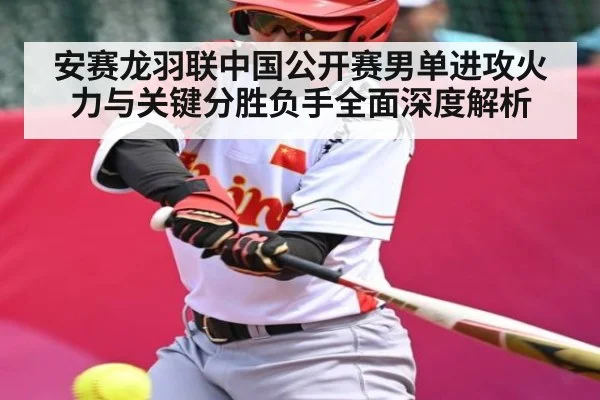 安赛龙羽联中国公开赛男单进攻火力与关键分胜负手全面深度解析